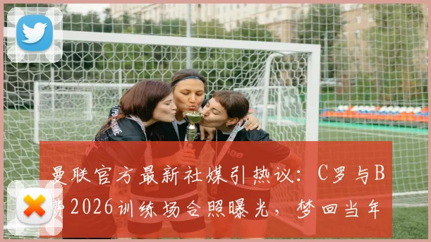 曼联官方最新社媒引热议：C罗与B费2026训练场合照曝光，梦回当年组合再现？附两人合作数据及关系解读