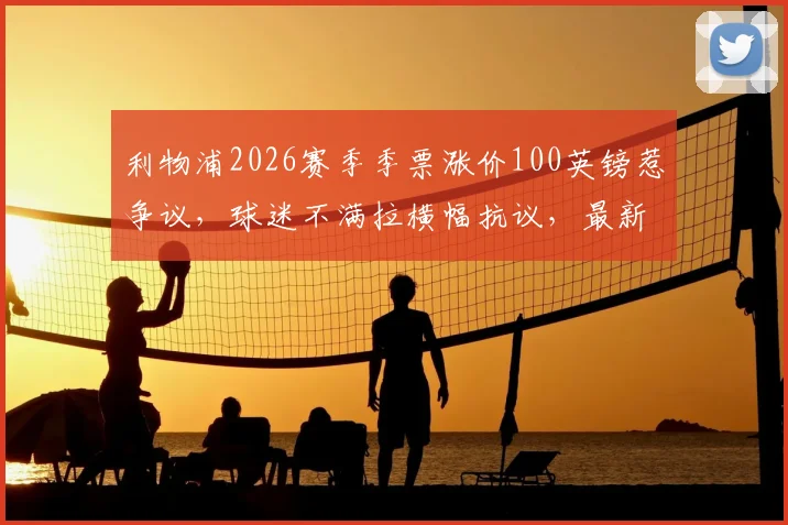 利物浦2026赛季季票涨价100英镑惹争议,球迷不满拉横幅抗议,最新季票价格及购买指南