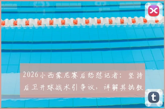 2026小西蒙尼赛后怒怼记者：坚持后卫开球战术引争议，详解其执教理念冲突