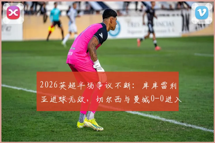 2026英超半场争议不断:库库雷利亚进球无效,切尔西与曼城0-0进入更衣室,战术博弈成焦点