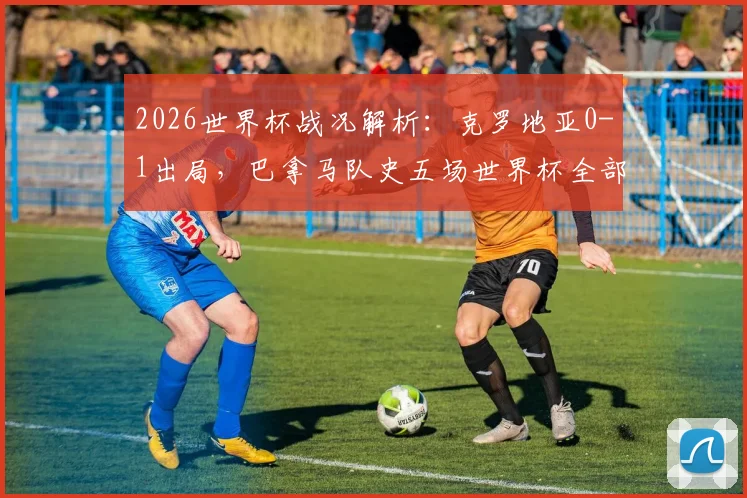 2026世界杯战况解析：克罗地亚0-1出局，巴拿马队史五场世界杯全部告负成历史