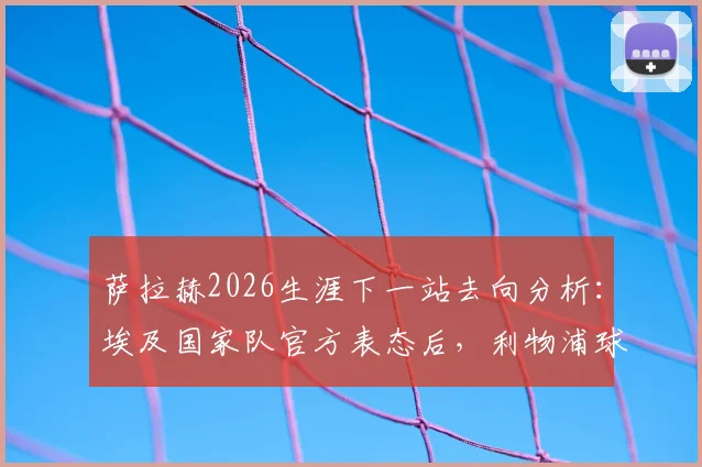 萨拉赫2026生涯下一站去向分析：埃及国家队官方表态后，利物浦球迷该如何应对，附可能下家俱乐部盘点