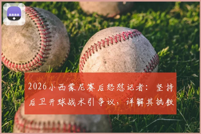 2026小西蒙尼赛后怒怼记者:坚持后卫开球战术引争议,详解其执教理念冲突