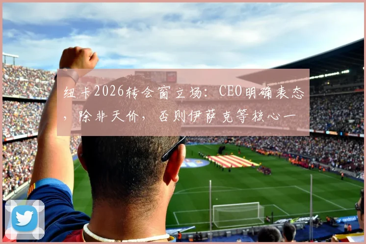 纽卡2026转会窗立场：CEO明确表态，除非天价，否则伊萨克等核心一个不卖