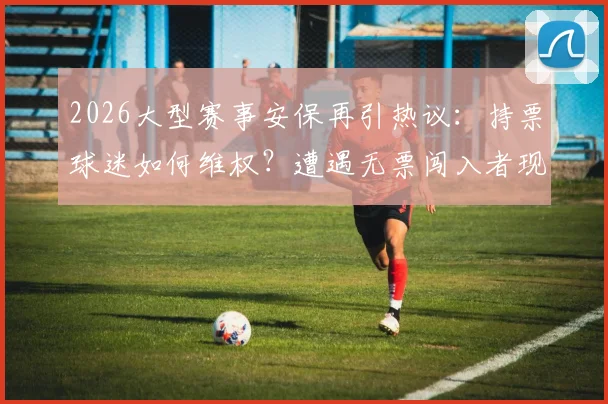 2026大型赛事安保再引热议:持票球迷如何维权?遭遇无票闯入者现场处置指南