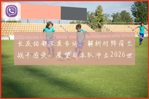 长友佑都深度专访：解析对阵荷兰战平感受，展望日本队冲击2026世界杯征程与潜在夺冠信念