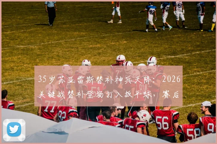 35岁苏亚雷斯替补神兵天降：2026关键战替补登场打入扳平球，赛后评分8.1分全解析
