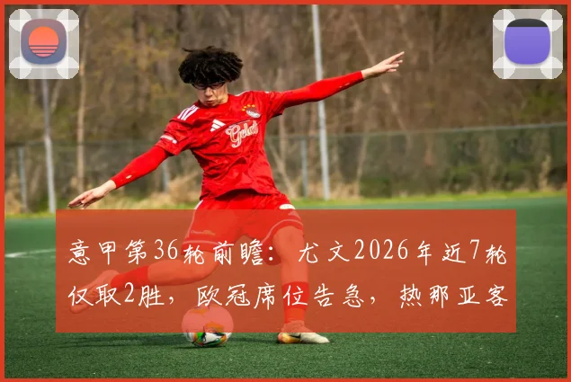 意甲第36轮前瞻：尤文2026年近7轮仅取2胜，欧冠席位告急，热那亚客场难有作为
