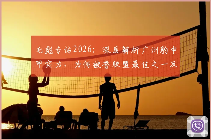 毛彪专访2026:深度解析广州豹中甲实力,为何被誉联盟最佳之一及比赛不确定性探讨