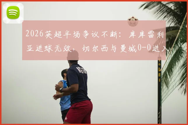 2026英超半场争议不断：库库雷利亚进球无效，切尔西与曼城0-0进入更衣室，战术博弈成焦点
