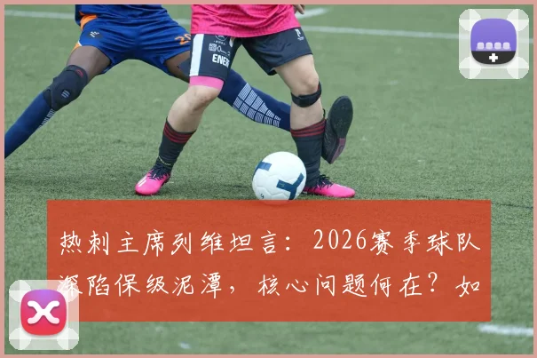 热刺主席列维坦言：2026赛季球队深陷保级泥潭，核心问题何在？如何破局？