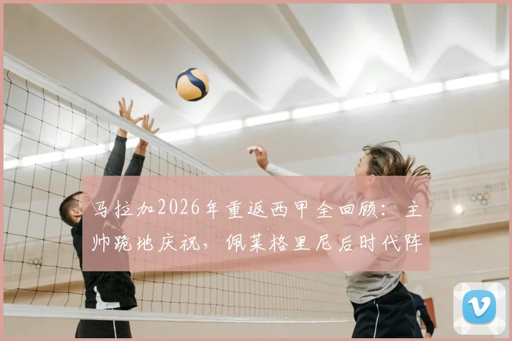 马拉加2026年重返西甲全回顾：主帅跪地庆祝，佩莱格里尼后时代阵容与西乙8年蛰伏之路