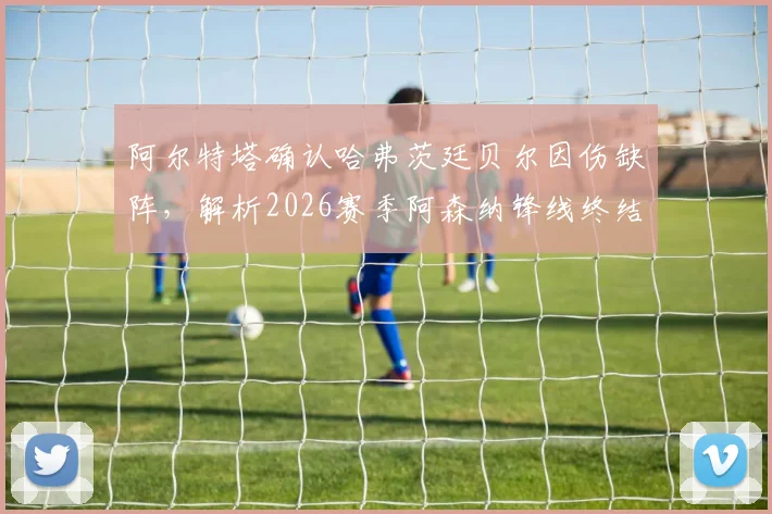 阿尔特塔确认哈弗茨廷贝尔因伤缺阵，解析2026赛季阿森纳锋线终结效率提升三大关键