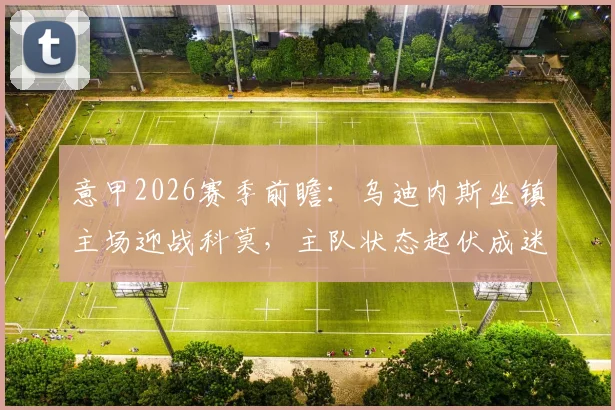 意甲2026赛季前瞻:乌迪内斯坐镇主场迎战科莫,主队状态起伏成迷,客队豪取五连胜剑指欧冠区席位