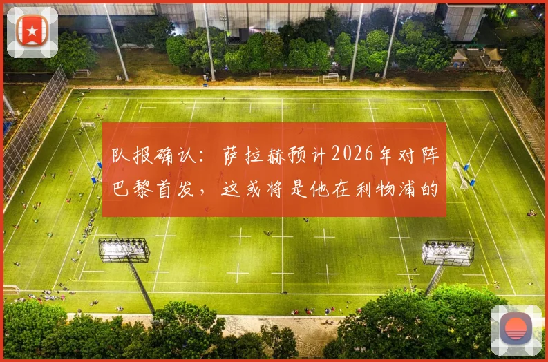 队报确认：萨拉赫预计2026年对阵巴黎首发，这或将是他在利物浦的欧战绝唱