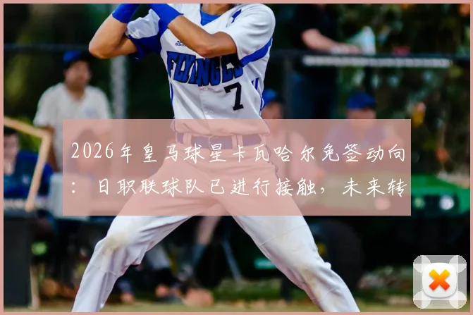 2026年皇马球星卡瓦哈尔免签动向：日职联球队已进行接触，未来转会可能性分析