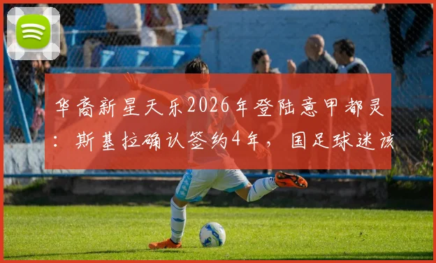 华裔新星天乐2026年登陆意甲都灵：斯基拉确认签约4年，国足球迷该如何看待？