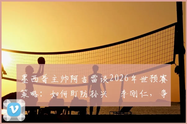墨西哥主帅阿吉雷谈2026年世预赛策略：如何盯防孙兴慜李刚仁，争夺小组头名关键战解析