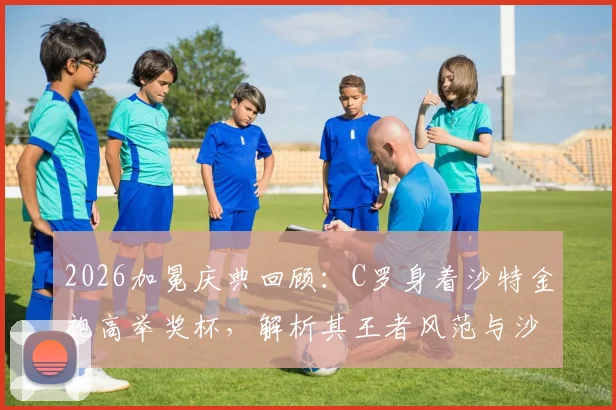 2026加冕庆典回顾:C罗身着沙特金袍高举奖杯,解析其王者风范与沙特足球文化融合
