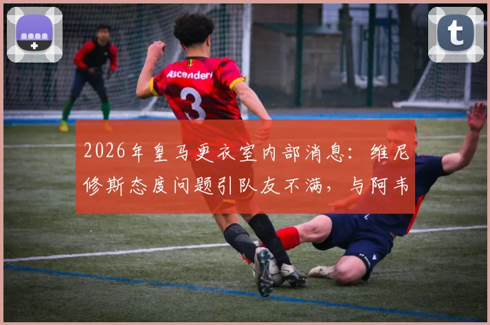 2026年皇马更衣室内部消息：维尼修斯态度问题引队友不满，与阿韦洛亚紧张关系成焦点