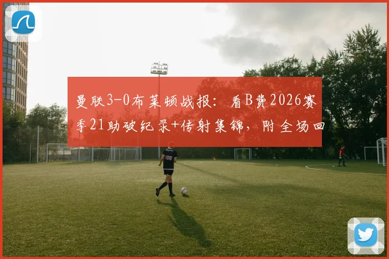 曼联3-0布莱顿战报:看B费2026赛季21助破纪录+传射集锦,附全场回放链接