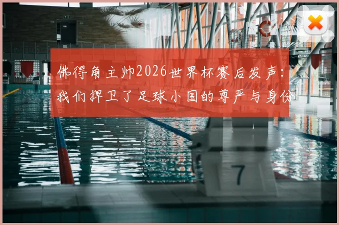 佛得角主帅2026世界杯赛后发声：我们捍卫了足球小国的尊严与身份，未来可期