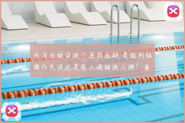 内马尔被误换下原因成疑 是裁判组操作失误还是有人递错换人牌？看资深记者深度复盘