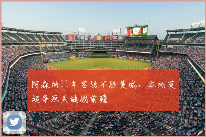 阿森纳11年客场不胜曼城，本轮英超争冠关键战前瞻
