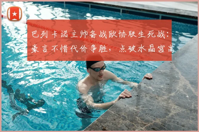 巴列卡诺主帅备战欧协联生死战:豪言不惜代价争胜,点破水晶宫高空球是最大威胁(2026版)
