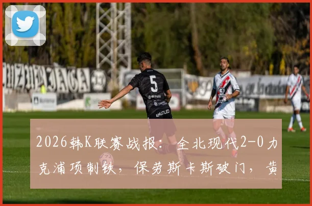 2026韩K联赛战报：全北现代2-0力克浦项制铁，保劳斯卡斯破门，黄仁在补时送礼