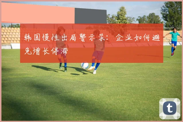 韩国慢性出局警示录：企业如何避免增长停滞
