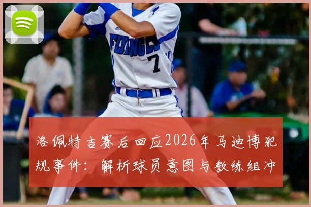 洛佩特吉赛后回应2026年马迪博犯规事件：解析球员意图与教练组冲突内情，资深专家观点一览