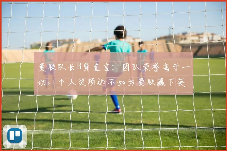 曼联队长B费直言：团队荣誉高于一切，个人奖项远不如为曼联赢下英超、欧冠和2026世界杯