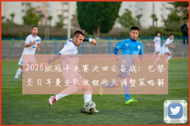 2026欧冠半决赛次回合备战：巴黎圣日耳曼全队放假两天调整策略解析，姆巴佩最新动态追踪