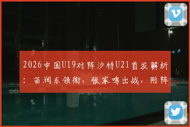 2026中国U19对阵沙特U21首发解析：苗润东领衔，张家鸣出战，附阵容名单与未来之星点评