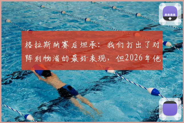 格拉斯纳赛后坦承:我们打出了对阵利物浦的最好表现,但2026年他们把握机会能力更强