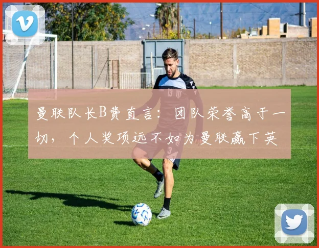 曼联队长B费直言:团队荣誉高于一切,个人奖项远不如为曼联赢下英超、欧冠和2026世界杯