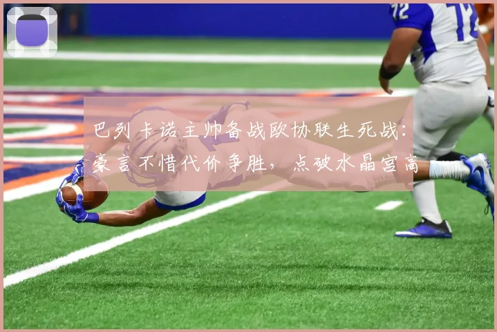巴列卡诺主帅备战欧协联生死战：豪言不惜代价争胜，点破水晶宫高空球是最大威胁(2026版)