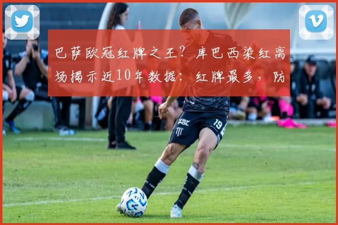巴萨欧冠红牌之王？库巴西染红离场揭示近10年数据：红牌最多，防守顽疾待解