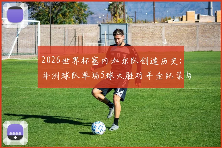 2026世界杯塞内加尔队创造历史:非洲球队单场5球大胜对手全纪录与战术分析