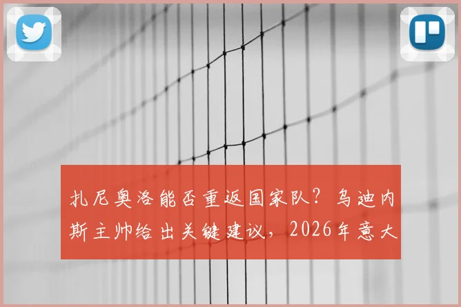 扎尼奥洛能否重返国家队？乌迪内斯主帅给出关键建议，2026年意大利队或有其一席之地