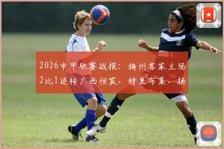 2026中甲联赛战报：梅州客家主场2比1逆转广西恒宸，特里布莱、杨超声建功