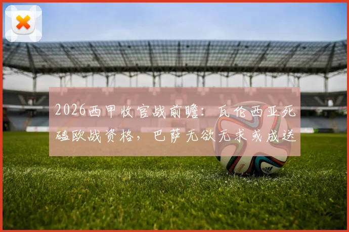 2026西甲收官战前瞻：瓦伦西亚死磕欧战资格，巴萨无欲无求或成送分童子？
