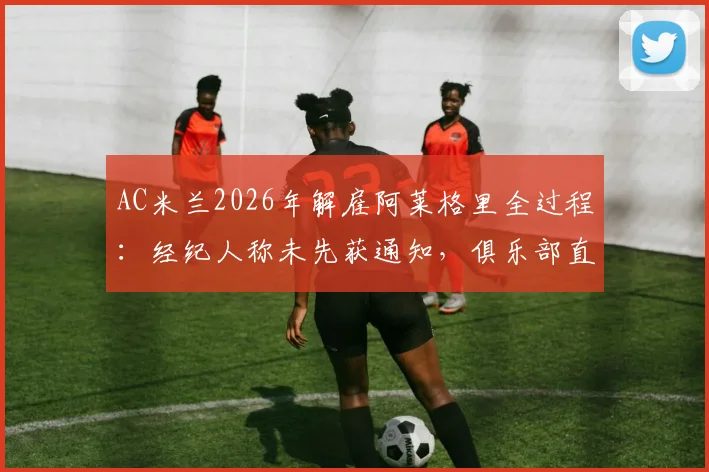 AC米兰2026年解雇阿莱格里全过程：经纪人称未先获通知，俱乐部直接公告引发争议