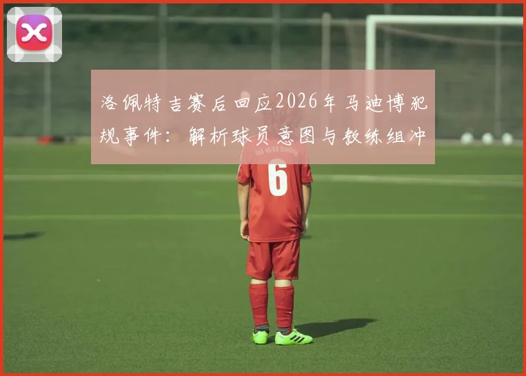 洛佩特吉赛后回应2026年马迪博犯规事件:解析球员意图与教练组冲突内情,资深专家观点一览