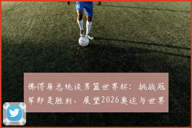 佛得角总统谈男篮世界杯：挑战冠军即是胜利，展望2026奥运与世界杯新征途