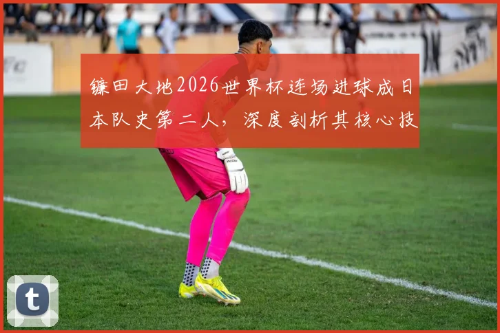 镰田大地2026世界杯连场进球成日本队史第二人,深度剖析其核心技术与战术价值