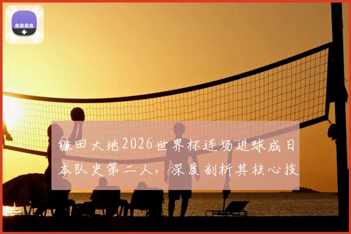 镰田大地2026世界杯连场进球成日本队史第二人，深度剖析其核心技术与战术价值
