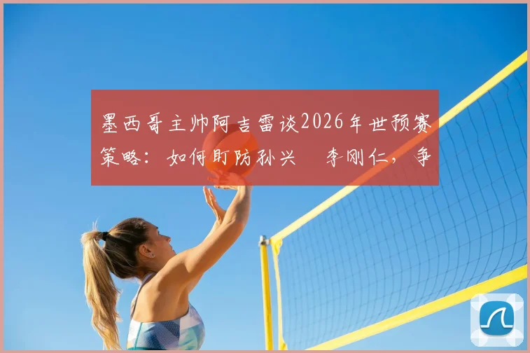 墨西哥主帅阿吉雷谈2026年世预赛策略:如何盯防孙兴慜李刚仁,争夺小组头名关键战解析