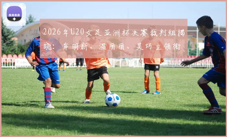 2026年U20女足亚洲杯决赛裁判组揭晓：牟明新、温丽丽、吴巧立领衔执法，附裁判履历与赛事前瞻